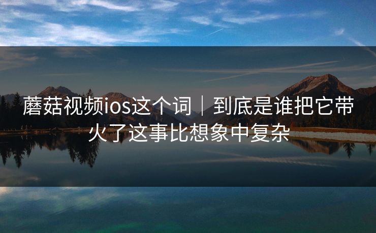 蘑菇视频ios这个词｜到底是谁把它带火了这事比想象中复杂