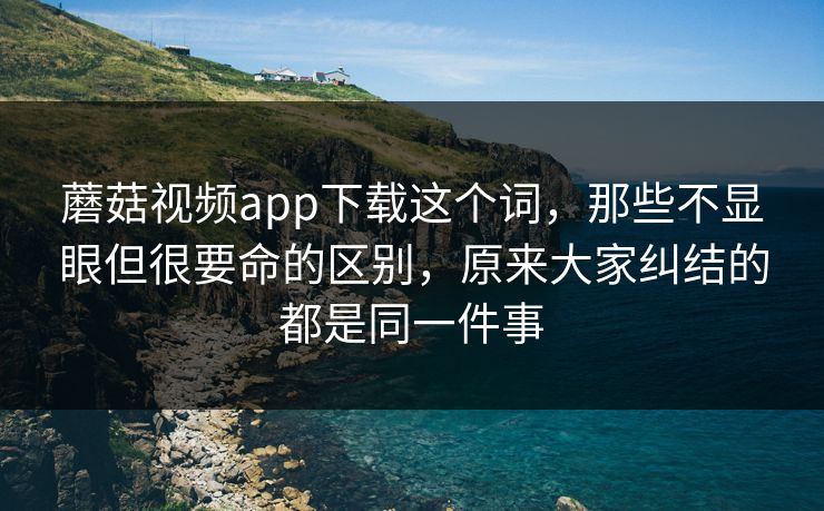 蘑菇视频app下载这个词，那些不显眼但很要命的区别，原来大家纠结的都是同一件事