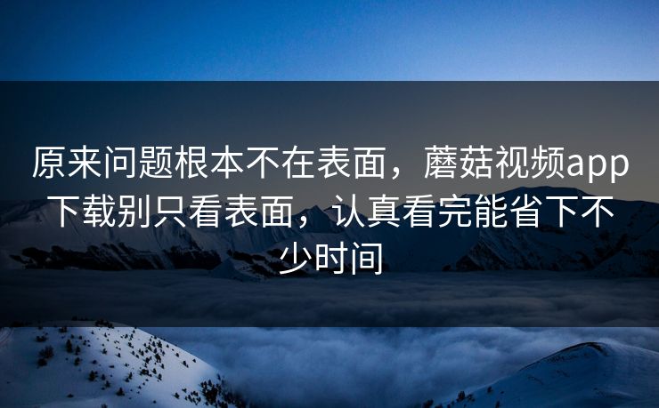 原来问题根本不在表面，蘑菇视频app下载别只看表面，认真看完能省下不少时间