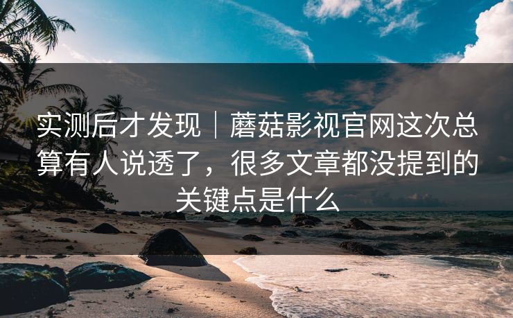 实测后才发现｜蘑菇影视官网这次总算有人说透了，很多文章都没提到的关键点是什么