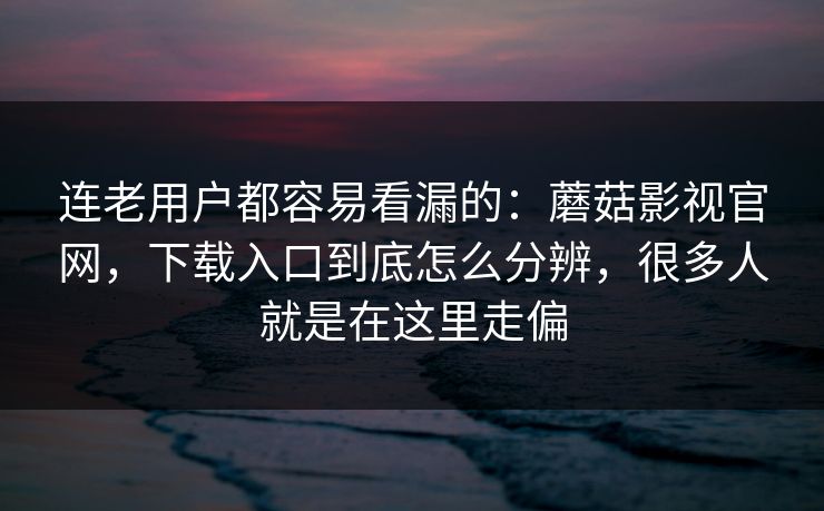 连老用户都容易看漏的：蘑菇影视官网，下载入口到底怎么分辨，很多人就是在这里走偏
