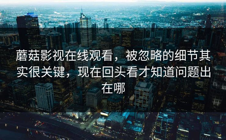 蘑菇影视在线观看，被忽略的细节其实很关键，现在回头看才知道问题出在哪