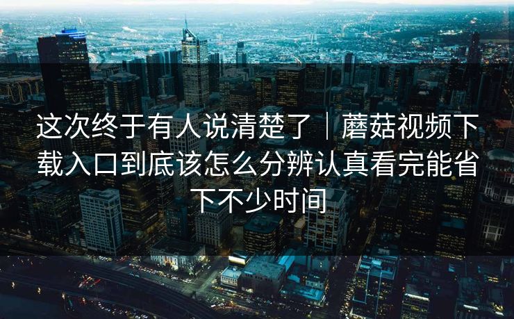 这次终于有人说清楚了｜蘑菇视频下载入口到底该怎么分辨认真看完能省下不少时间