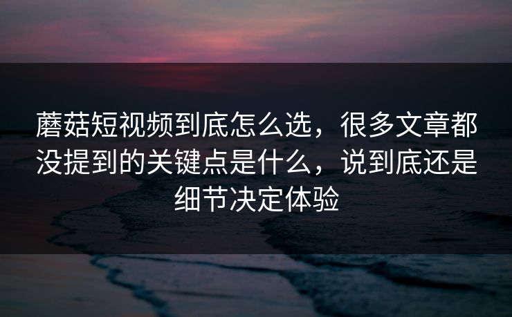蘑菇短视频到底怎么选，很多文章都没提到的关键点是什么，说到底还是细节决定体验