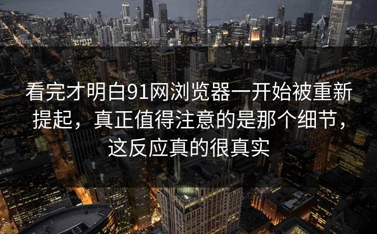 看完才明白91网浏览器一开始被重新提起，真正值得注意的是那个细节，这反应真的很真实