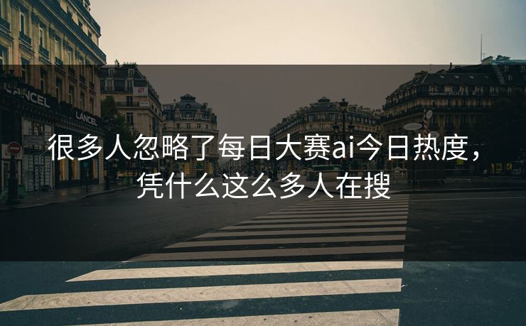 很多人忽略了每日大赛ai今日热度，凭什么这么多人在搜