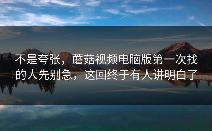 不是夸张,蘑菇视频电脑版第一次找的人先别急,这回终于有人讲明白了 不是夸张,蘑菇视频电脑版第一次找的人先别急,这回终于有人讲明白了