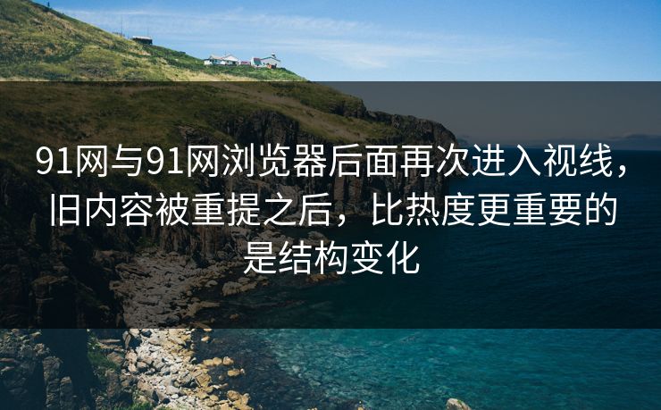91网与91网浏览器后面再次进入视线，旧内容被重提之后，比热度更重要的是结构变化