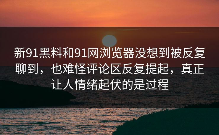 新91黑料和91网浏览器没想到被反复聊到，也难怪评论区反复提起，真正让人情绪起伏的是过程