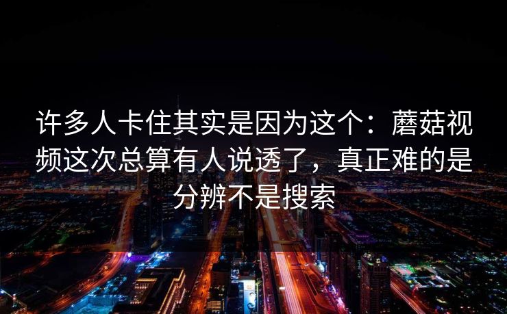 许多人卡住其实是因为这个：蘑菇视频这次总算有人说透了，真正难的是分辨不是搜索