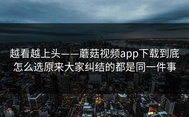 越看越上头——蘑菇视频app下载到底怎么选原来大家纠结的都是同一件事