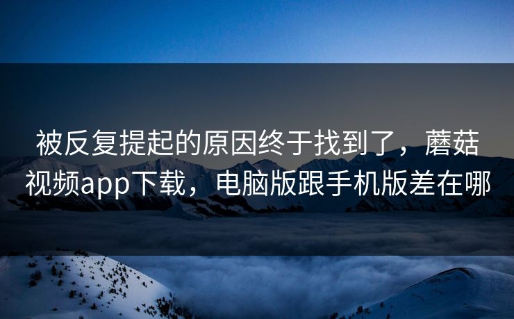 被反复提起的原因终于找到了,蘑菇视频app下载,电脑版跟手机版差在哪 被反复提起的原因终于找到了,蘑菇视频app下载,电脑版跟手机版差在哪
