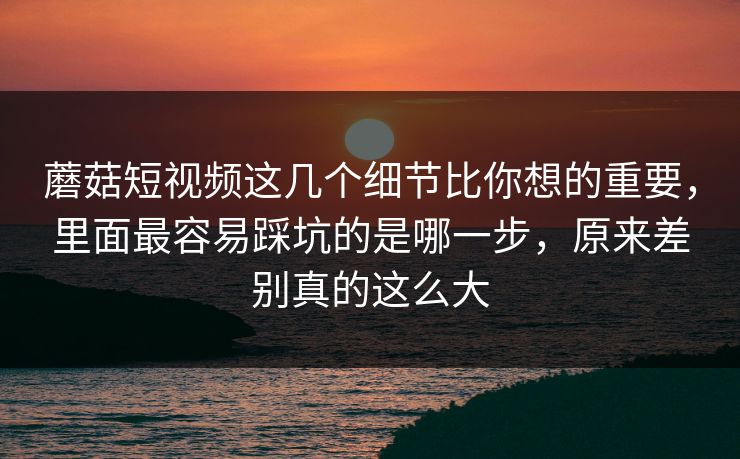 蘑菇短视频这几个细节比你想的重要，里面最容易踩坑的是哪一步，原来差别真的这么大