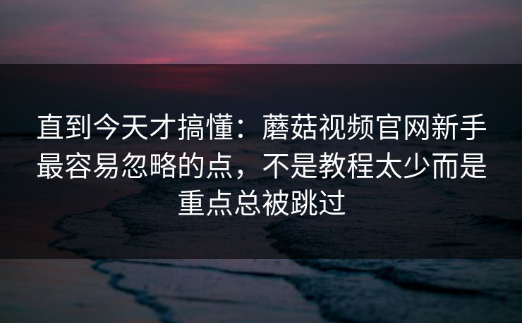 直到今天才搞懂：蘑菇视频官网新手最容易忽略的点，不是教程太少而是重点总被跳过