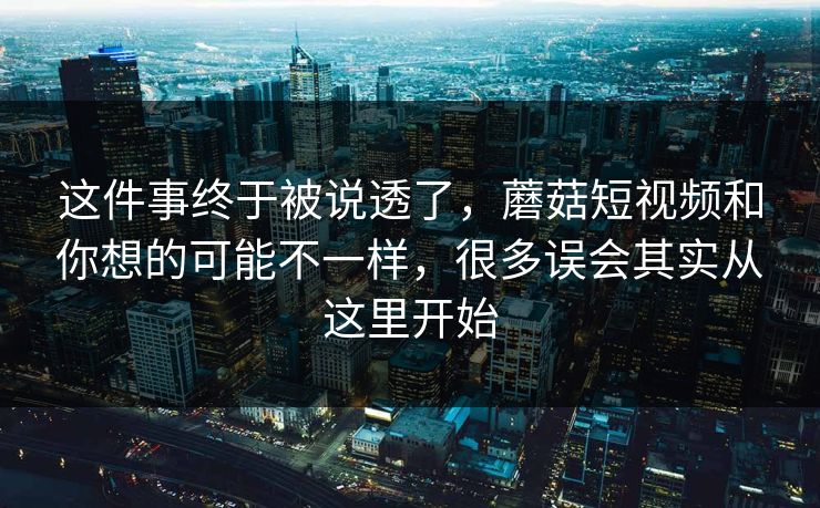 这件事终于被说透了,蘑菇短视频和你想的可能不一样,很多误会其实从这里开始 这件事终于被说透了,蘑菇短视频和你想的可能不一样,很多误会其实从这里开始