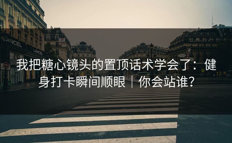 我把糖心镜头的置顶话术学会了：健身打卡瞬间顺眼｜你会站谁？