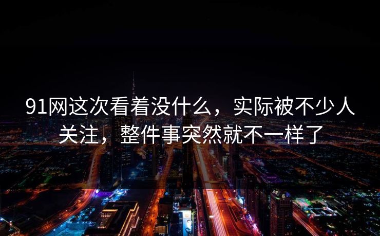 91网这次看着没什么,实际被不少人关注,整件事突然就不一样了