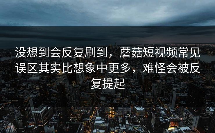 没想到会反复刷到,蘑菇短视频常见误区其实比想象中更多,难怪会被反复提起