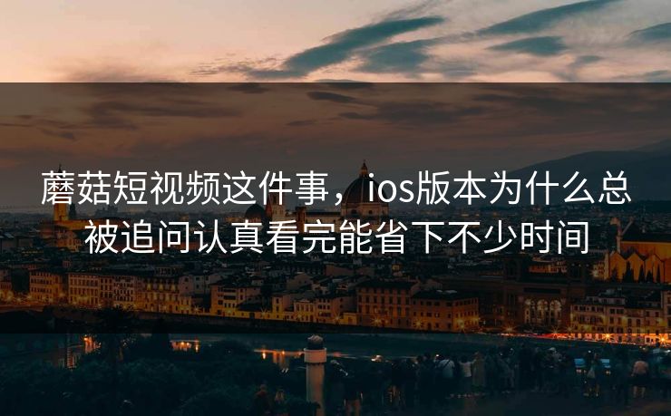 蘑菇短视频这件事，ios版本为什么总被追问认真看完能省下不少时间