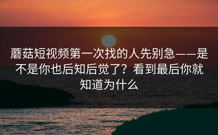 蘑菇短视频第一次找的人先别急——是不是你也后知后觉了?看到最后你就知道为什么 蘑菇短视频第一次找的人先别急——是不是你也后知后觉了?看到最后你就知道为什么