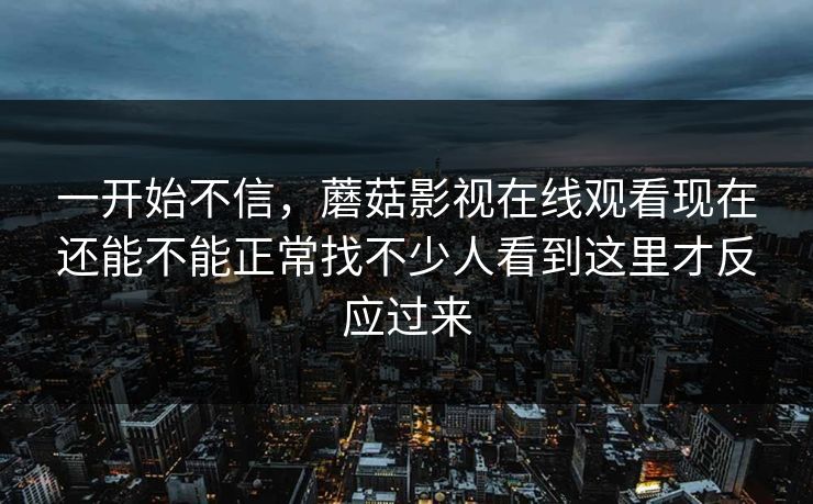 一开始不信，蘑菇影视在线观看现在还能不能正常找不少人看到这里才反应过来