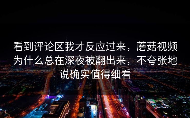 看到评论区我才反应过来,蘑菇视频为什么总在深夜被翻出来,不夸张地说确实值得细看 看到评论区我才反应过来,蘑菇视频为什么总在深夜被翻出来,不夸张地说确实值得细看