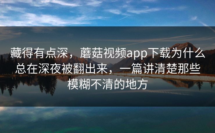 藏得有点深,蘑菇视频app下载为什么总在深夜被翻出来,一篇讲清楚那些模糊不清的地方 藏得有点深,蘑菇视频app下载为什么总在深夜被翻出来,一篇讲清楚那些模糊不清的地方