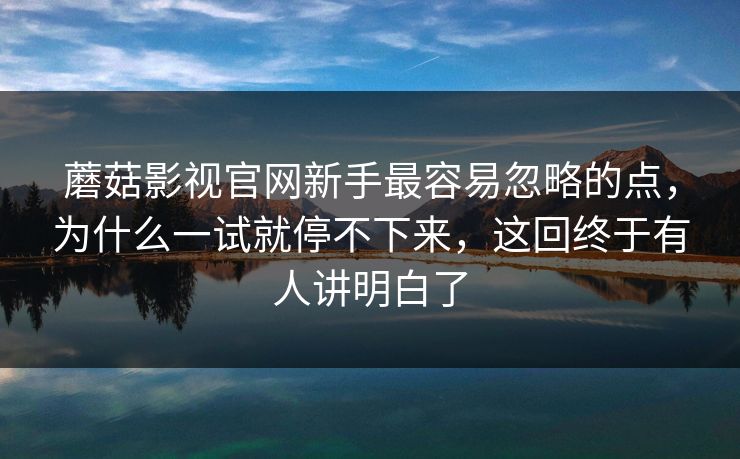 蘑菇影视官网新手最容易忽略的点,为什么一试就停不下来,这回终于有人讲明白了