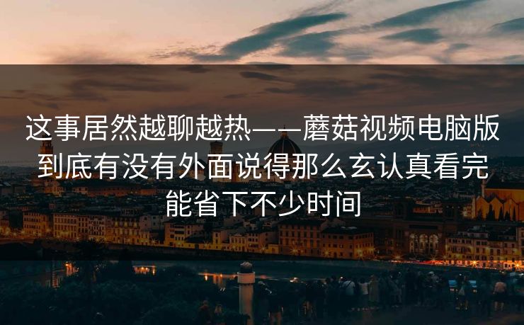 这事居然越聊越热——蘑菇视频电脑版到底有没有外面说得那么玄认真看完能省下不少时间