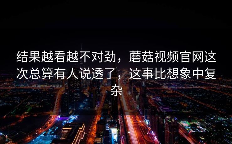 结果越看越不对劲,蘑菇视频官网这次总算有人说透了,这事比想象中复杂 结果越看越不对劲,蘑菇视频官网这次总算有人说透了,这事比想象中复杂