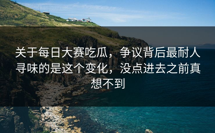 关于每日大赛吃瓜,争议背后最耐人寻味的是这个变化,没点进去之前真想不到