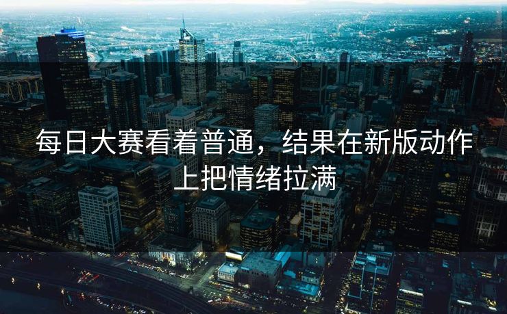 每日大赛看着普通,结果在新版动作上把情绪拉满 每日大赛看着普通,结果在新版动作上把情绪拉满
