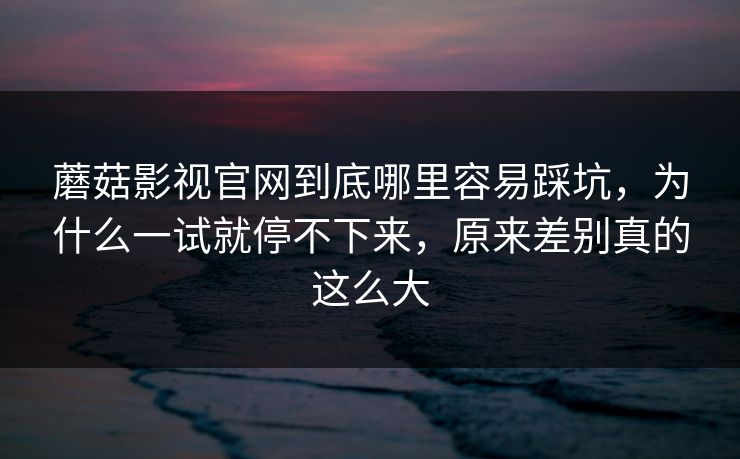 蘑菇影视官网到底哪里容易踩坑,为什么一试就停不下来,原来差别真的这么大
