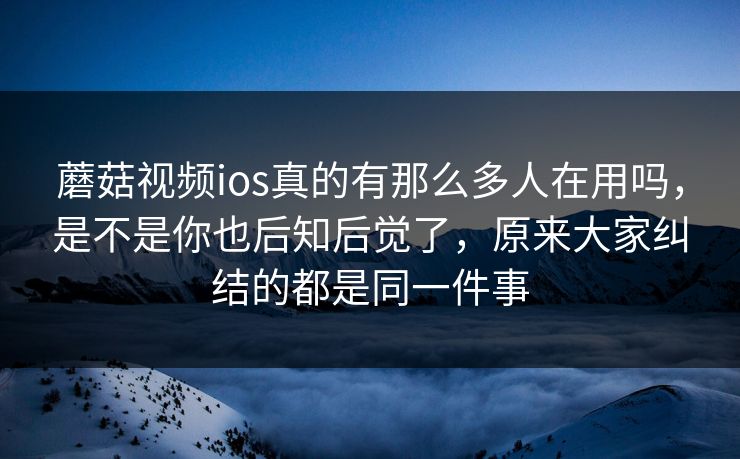 蘑菇视频ios真的有那么多人在用吗,是不是你也后知后觉了,原来大家纠结的都是同一件事