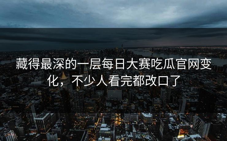 藏得最深的一层每日大赛吃瓜官网变化,不少人看完都改口了 藏得最深的一层每日大赛吃瓜官网变化,不少人看完都改口了