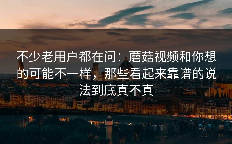 不少老用户都在问:蘑菇视频和你想的可能不一样,那些看起来靠谱的说法到底真不真 不少老用户都在问:蘑菇视频和你想的可能不一样,那些看起来靠谱的说法到底真不真