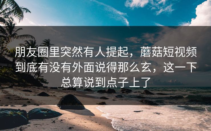 朋友圈里突然有人提起,蘑菇短视频到底有没有外面说得那么玄,这一下总算说到点子上了 朋友圈里突然有人提起,蘑菇短视频到底有没有外面说得那么玄,这一下总算说到点子上了
